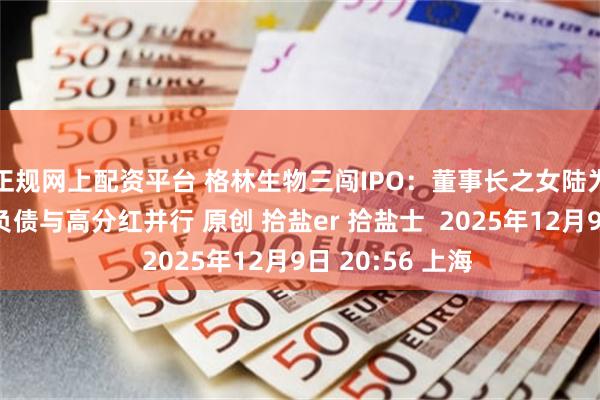 正规网上配资平台 格林生物三闯IPO:董事长之女陆为股权接力,高负债与高分红并行 原创 拾盐er 拾盐士 2025年12月9日 20:56 上海