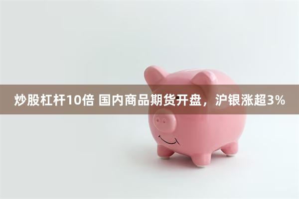 炒股杠杆10倍 国内商品期货开盘，沪银涨超3%